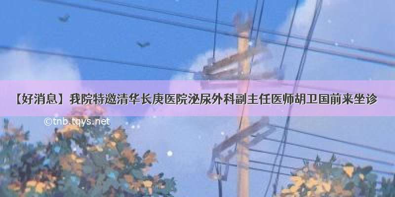 【好消息】我院特邀清华长庚医院泌尿外科副主任医师胡卫国前来坐诊