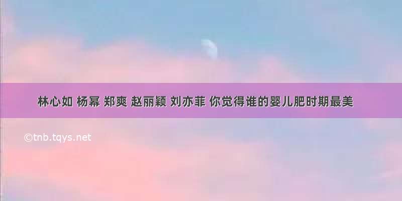 林心如 杨幂 郑爽 赵丽颖 刘亦菲 你觉得谁的婴儿肥时期最美