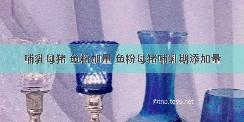 哺乳母猪 鱼粉加量 鱼粉母猪哺乳期添加量