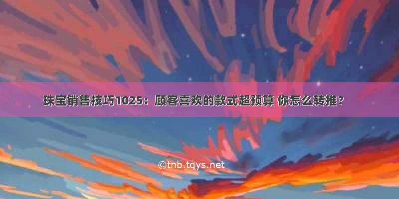 珠宝销售技巧1025：顾客喜欢的款式超预算 你怎么转推？