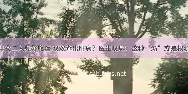 母女二人频繁腹泻 双双查出肝癌？医生叹息：这种“汤”或是根源