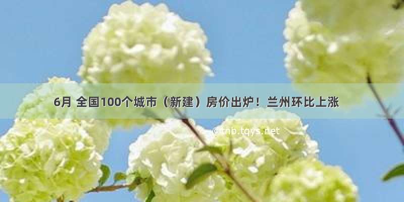 6月 全国100个城市（新建）房价出炉！兰州环比上涨