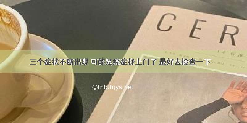 三个症状不断出现 可能是癌症找上门了 最好去检查一下