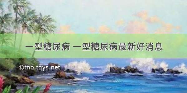 一型糖尿病 一型糖尿病最新好消息