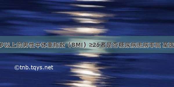 为了研究45岁以上的男性中体重指数（BMI）≥25者是否糖尿病患病率高 某医生共调查了9