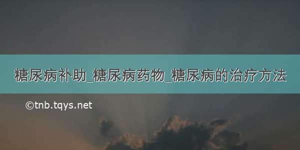 糖尿病补助_糖尿病药物_糖尿病的治疗方法