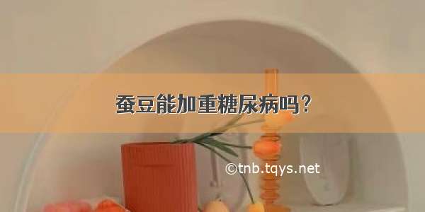 蚕豆能加重糖尿病吗？