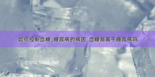 如何控制血糖_糖尿病的病因_血糖高属于糖尿病吗