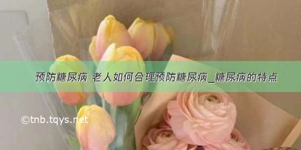 ​预防糖尿病 老人如何合理预防糖尿病_糖尿病的特点