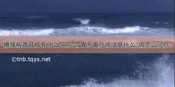 糖尿病跟肾病有什么区别?饮食方面应该注意什么?该怎么治疗?