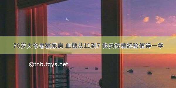 70岁大爷患糖尿病 血糖从11到7 他的控糖经验值得一学