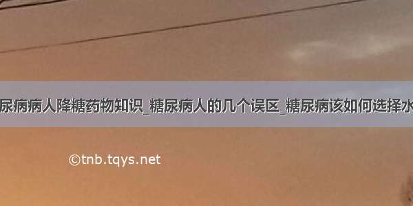 糖尿病病人降糖药物知识_糖尿病人的几个误区_糖尿病该如何选择水果