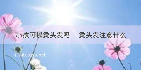 小孩可以烫头发吗	 烫头发注意什么