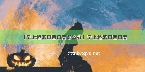 【早上起来口苦口臭怎么办】早上起来口苦口臭