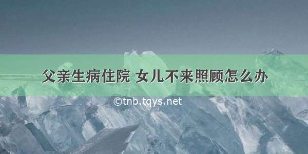 父亲生病住院 女儿不来照顾怎么办