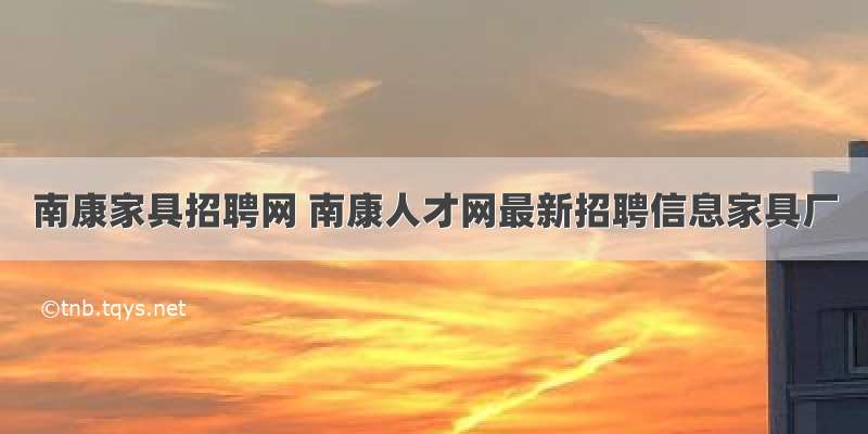 南康家具招聘网 南康人才网最新招聘信息家具厂