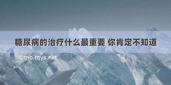 糖尿病的治疗什么最重要 你肯定不知道