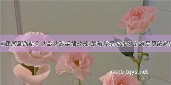 《我想和你唱》头戴头纱手捧玫瑰 最浪漫幸福的公主就是蔡依林啊