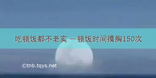 吃顿饭都不老实 一顿饭时间摸胸150次