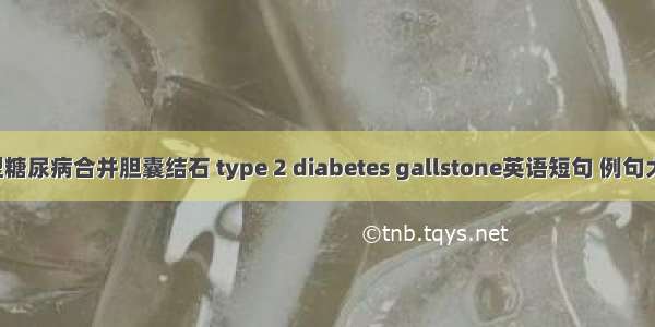 2型糖尿病合并胆囊结石 type 2 diabetes gallstone英语短句 例句大全