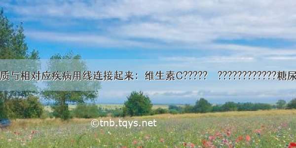 请将下列物质与相对应疾病用线连接起来：维生素C?????　　????????????糖尿病胰岛素??