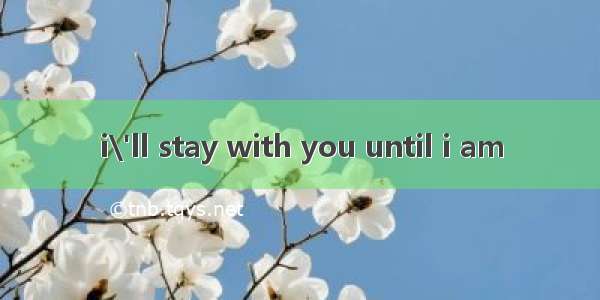 i\'ll stay with you until i am