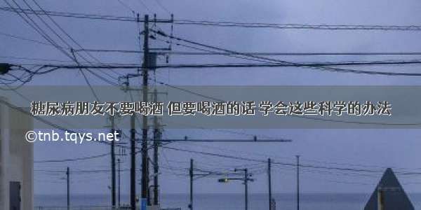 糖尿病朋友不要喝酒 但要喝酒的话 学会这些科学的办法