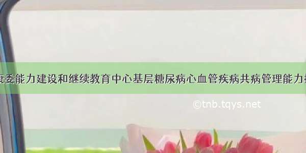 国家卫生健康委能力建设和继续教育中心基层糖尿病心血管疾病共病管理能力提升项目公开