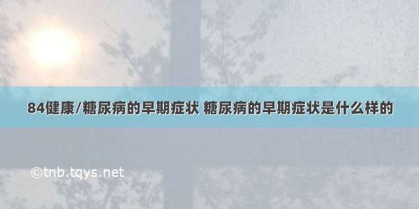 84健康/糖尿病的早期症状 糖尿病的早期症状是什么样的