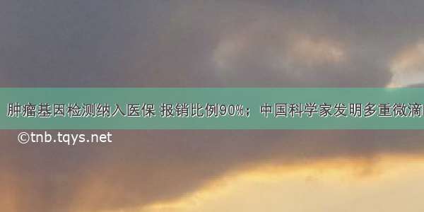 今日生物料：肿瘤基因检测纳入医保 报销比例90%；中国科学家发明多重微滴PCR偶联荧光