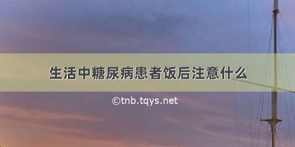 生活中糖尿病患者饭后注意什么