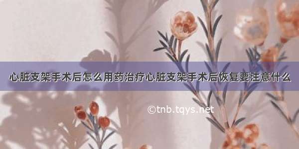 心脏支架手术后怎么用药治疗心脏支架手术后恢复要注意什么