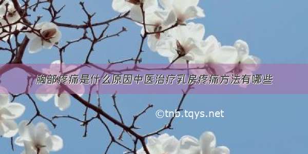 胸部疼痛是什么原因中医治疗乳房疼痛方法有哪些