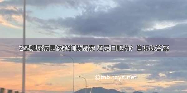 2型糖尿病更依赖打胰岛素 还是口服药？告诉你答案