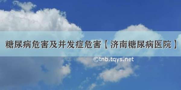 糖尿病危害及并发症危害【济南糖尿病医院】