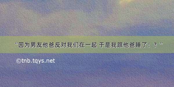 “因为男友他爸反对我们在一起 于是我跟他爸睡了！？”