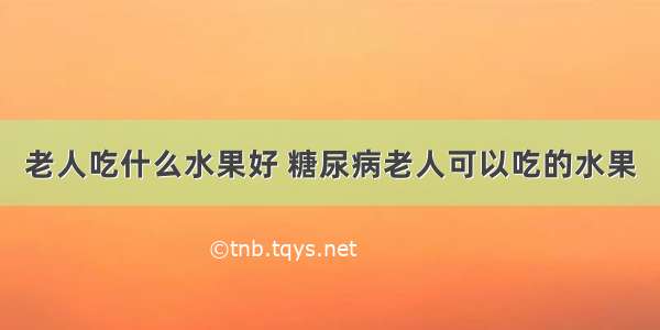 老人吃什么水果好 糖尿病老人可以吃的水果