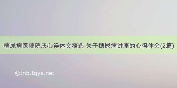 糖尿病医院院庆心得体会精选 关于糖尿病讲座的心得体会(2篇)