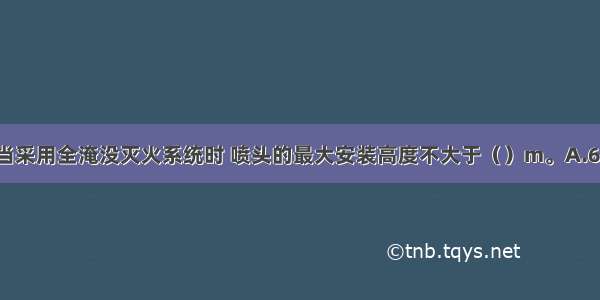 对于储压型系统 当采用全淹没灭火系统时 喷头的最大安装高度不大于（）m。A.6B.7C.8D.9ABCD