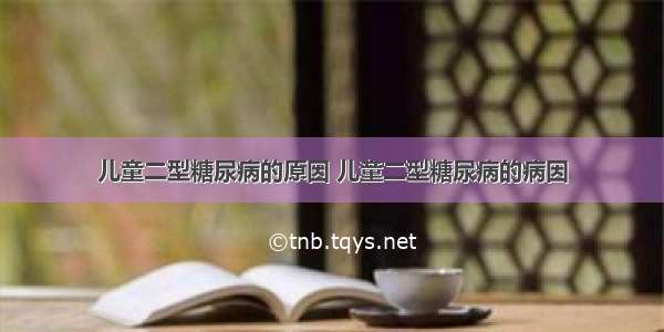 儿童二型糖尿病的原因 儿童二型糖尿病的病因