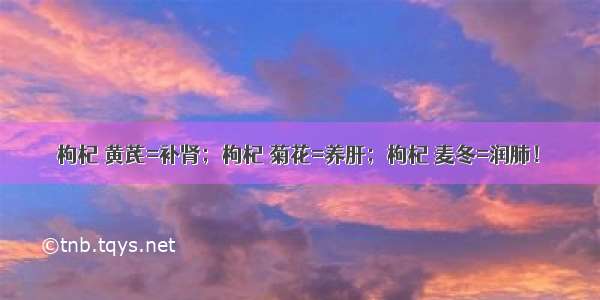 枸杞 黄芪=补肾；枸杞 菊花=养肝；枸杞 麦冬=润肺！