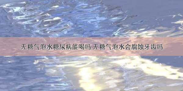 无糖气泡水糖尿病能喝吗 无糖气泡水会腐蚀牙齿吗