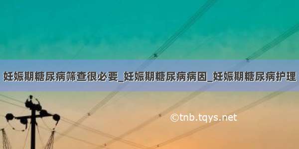 妊娠期糖尿病筛查很必要_妊娠期糖尿病病因_妊娠期糖尿病护理