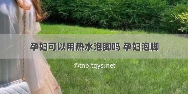 孕妇可以用热水泡脚吗 孕妇泡脚