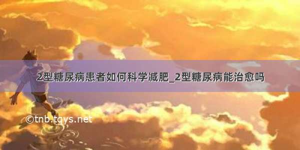 2型糖尿病患者如何科学减肥_2型糖尿病能治愈吗