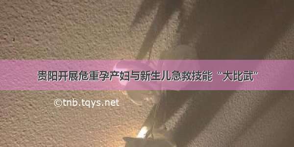 贵阳开展危重孕产妇与新生儿急救技能“大比武”