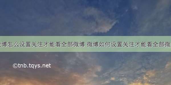 微博怎么设置关注才能看全部微博 微博如何设置关注才能看全部微博