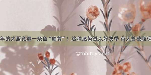 多年的大厨竟遭一条鱼“暗算”！这种感染进入好发季 有人曾截肢保命