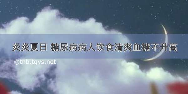 炎炎夏日 糖尿病病人饮食清爽血糖不升高