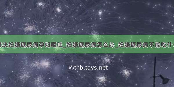 解决妊娠糖尿病孕妇呕吐_妊娠糖尿病怎么办_妊娠糖尿病不能吃什么